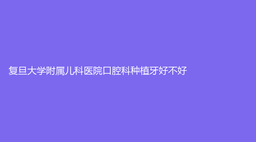 复旦大学附属儿科医院口腔科种植牙好不好？推荐专家及擅长项目