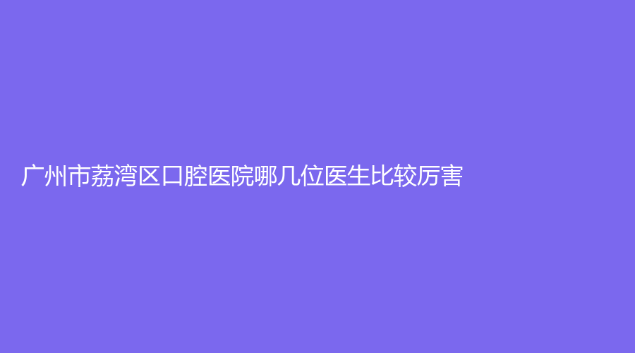 广州市荔湾区口腔医院哪几位医生比较厉害？程露、张沛等医生上榜，附医院介绍