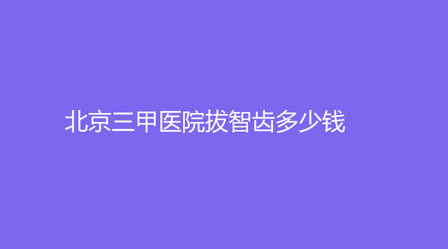 北京三甲医院拔智齿多少钱？拔智齿收费500元，点击了解一下