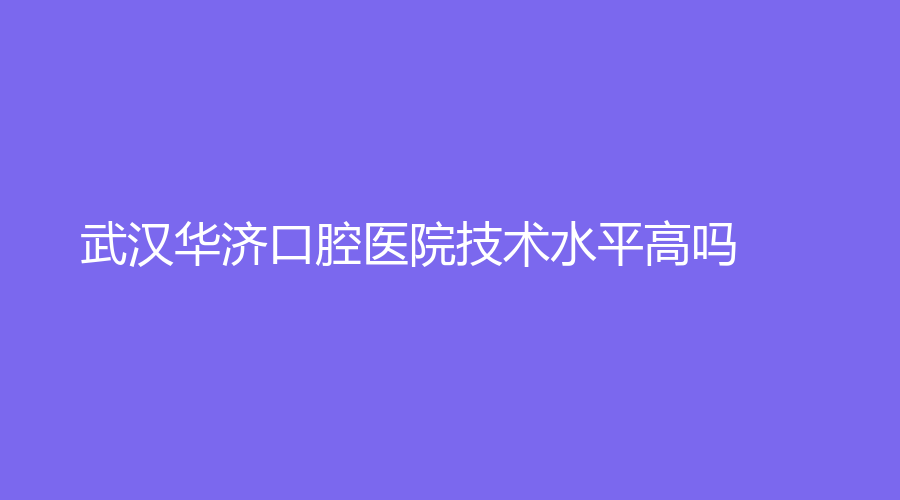 武汉华济口腔医院技术水平高吗？医院介绍+擅长项目分析，附医生推荐