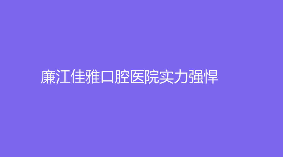 廉江佳雅口腔医院实力强悍！值得患者信赖！附送郑佳龙、杨文仙医生简介