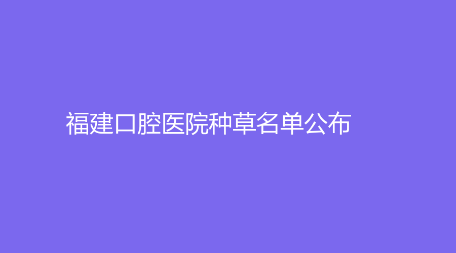 福建口腔医院种草名单公布！上榜医院名气高、实力强！赶紧来看~