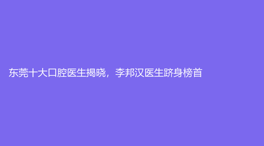 东莞十大口腔医生揭晓，李邦汉医生跻身榜首