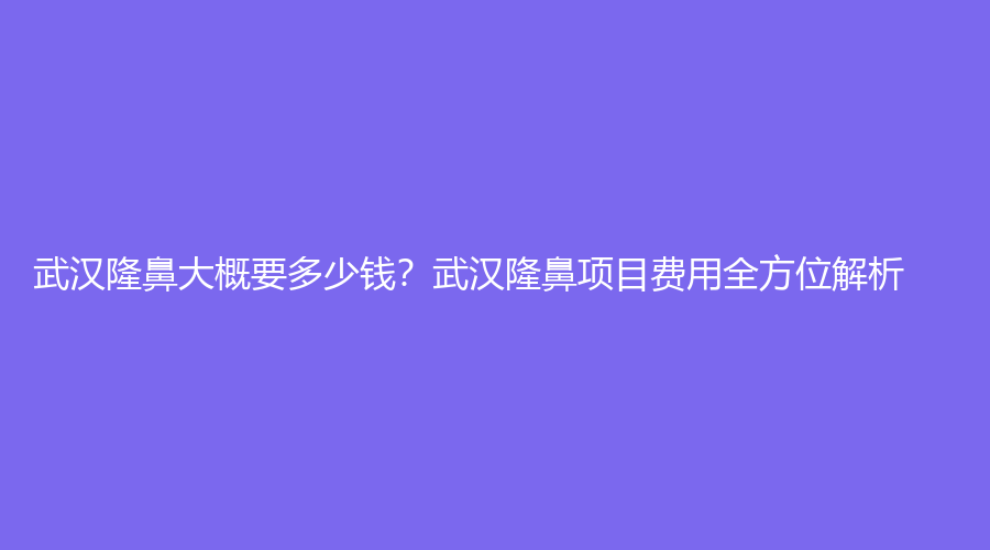 武汉隆鼻大概要多少钱？武汉隆鼻项目费用全方位解析！