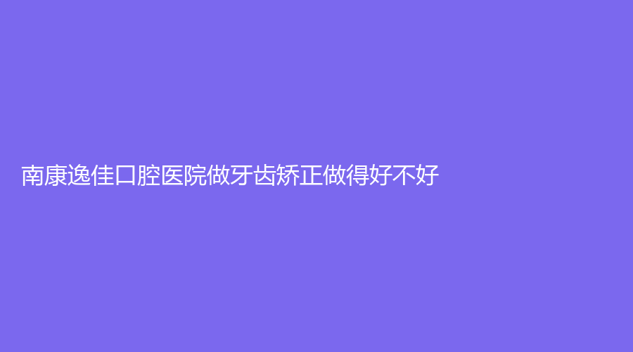 南康逸佳口腔医院做牙齿矫正做得好不好？快点进来收藏关注吧！