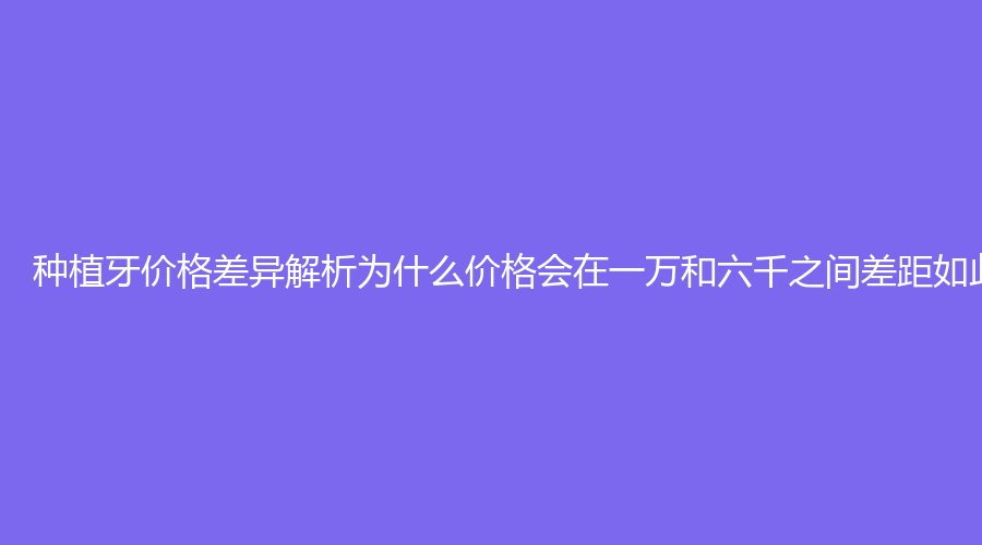 种植牙价格差异解析为什么价格会在一万和六千之间差距如此大？