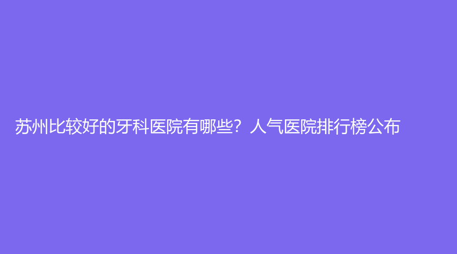 苏州比较好的牙科医院有哪些？人气医院排行榜公布！速围观~