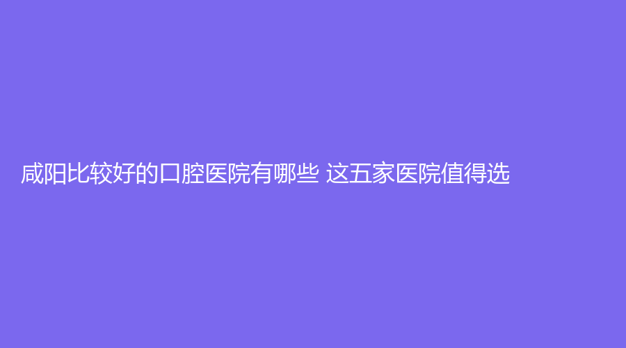 咸阳比较好的口腔医院有哪些 这五家医院值得选