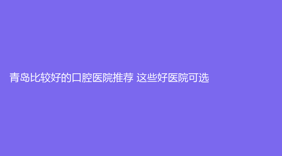 青岛比较好的口腔医院推荐 这些好医院可选