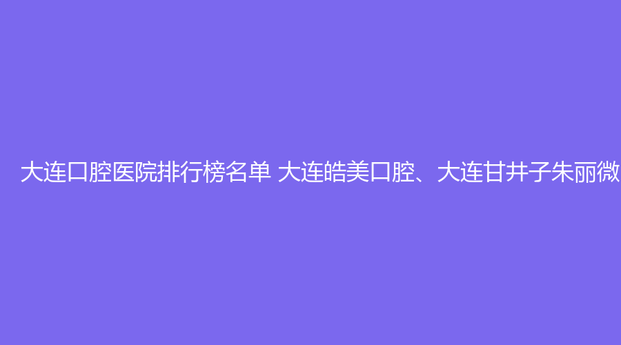 大连口腔医院排行榜名单 大连皓美口腔、大连甘井子朱丽微口腔值得选