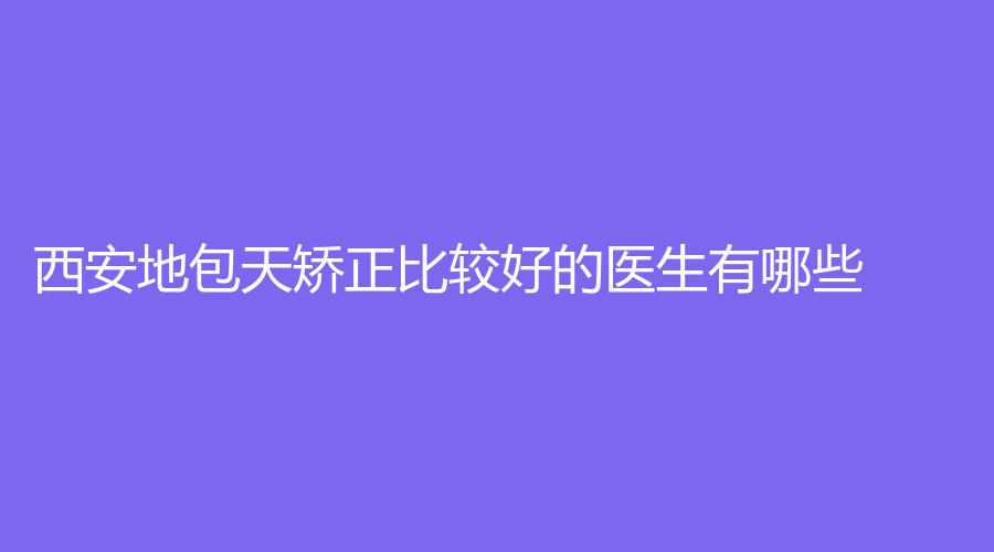 西安地包天矫正比较好的医生有哪些？西安市地包天矫正医生排行榜新鲜出炉