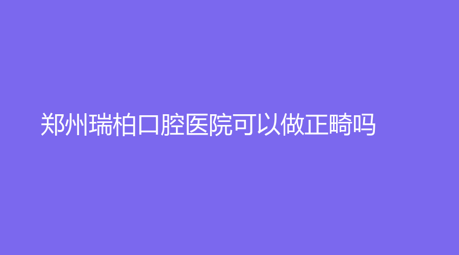 郑州瑞柏口腔医院可以做正畸吗？实力技术分析+网友点评分享