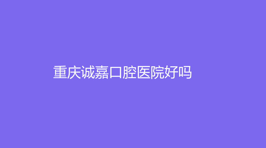 重庆诚嘉口腔医院好吗？可开展哪些项目？医院详细介绍来了，不要划走！