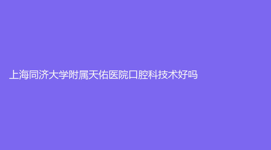 上海同济大学附属天佑医院口腔科技术好吗？刘军、丁国伟医生坐诊！一站式解答！