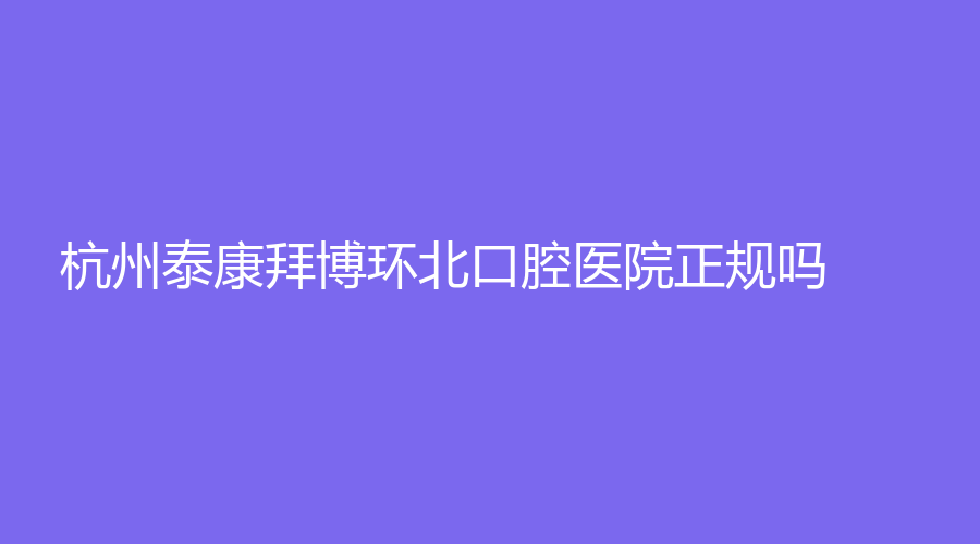 杭州泰康拜博环北口腔医院正规吗？附价格表+真实案例，都来看看吧！