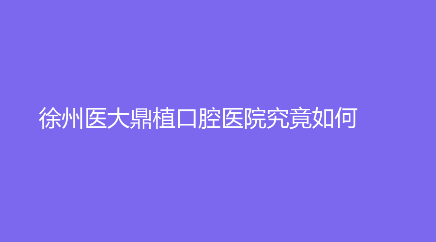 徐州医大鼎植口腔医院究竟如何？谢正新、曹春雷等医生大力推荐！