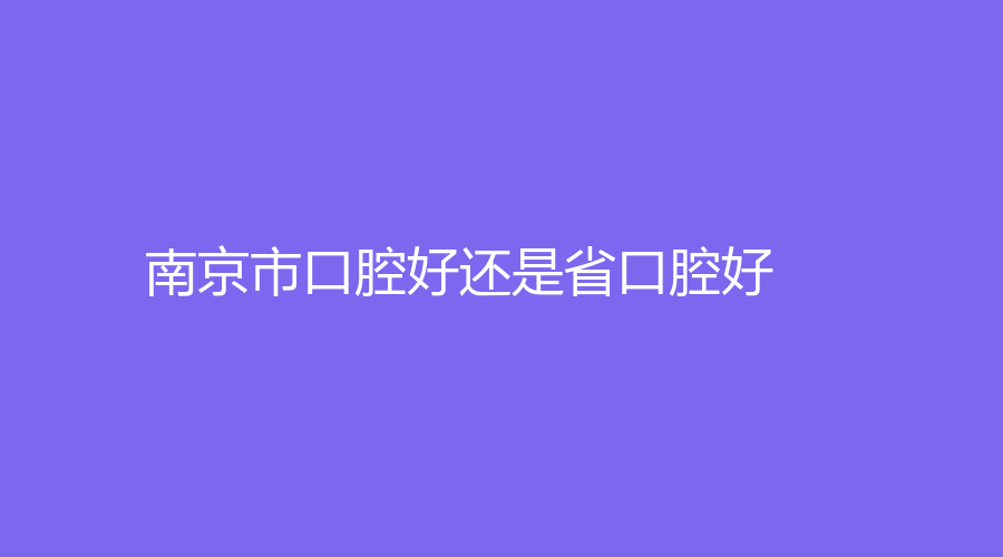 南京市口腔好还是省口腔好？哪个性价比更高？科普知识来了！