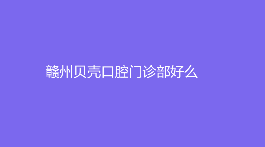 赣州贝壳口腔门诊部好么？李天增医生怎么样？