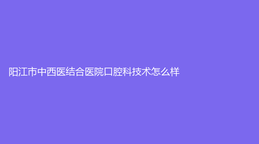 阳江市中西医结合医院口腔科技术怎么样？特色项目有哪些？