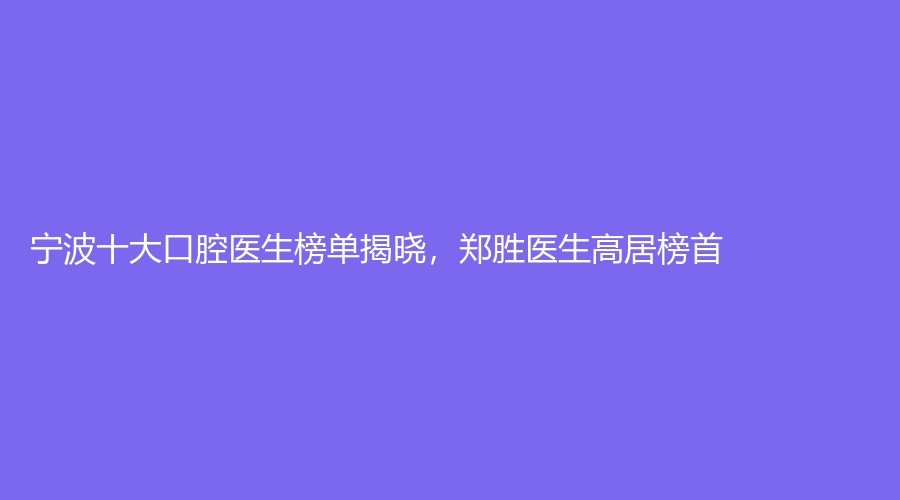 宁波十大口腔医生榜单揭晓，郑胜医生高居榜首