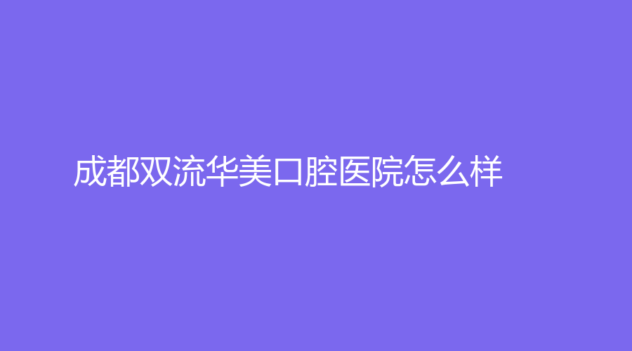 成都双流华美口腔医院怎么样？医院实力如何？一篇文章给大家讲透