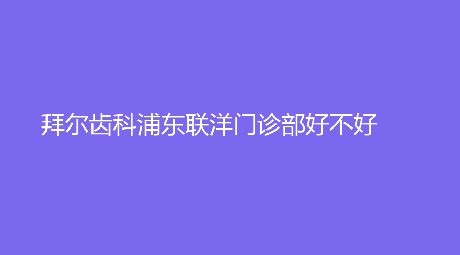 拜尔齿科浦东联洋门诊部好不好？专家亲自会诊，处理各种牙齿问题~