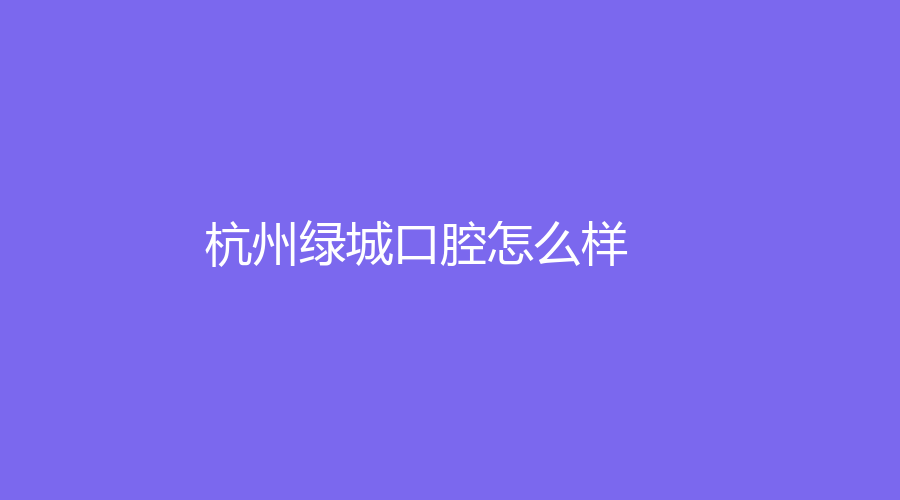 杭州绿城口腔怎么样？医院介绍+热门医生，附热乎的真是网友点评来了！