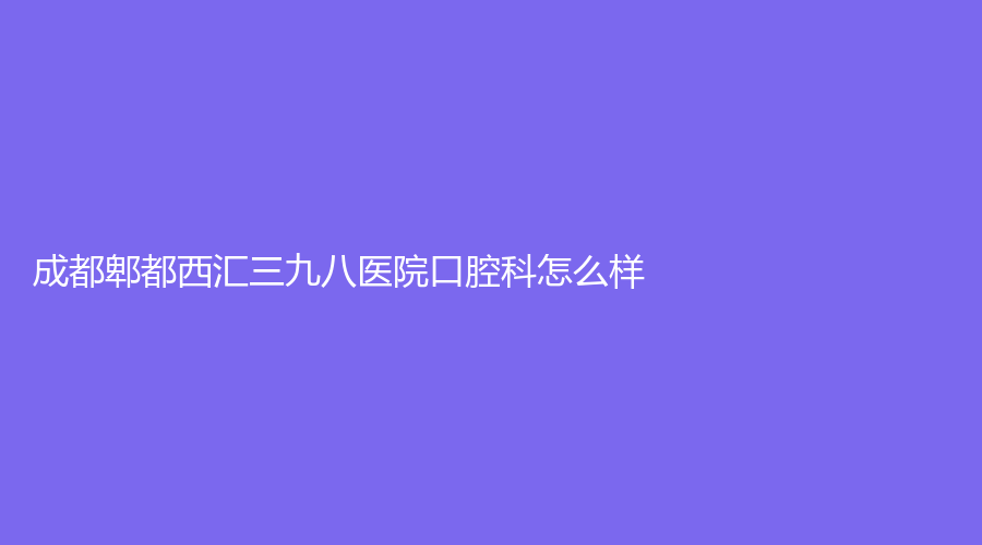 成都郫都西汇三九八医院口腔科怎么样？卜晓多医生实力强，附详细资料~