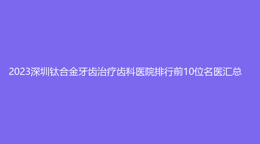 2023深圳钛合金牙齿齿科医院排行前10位名医汇总