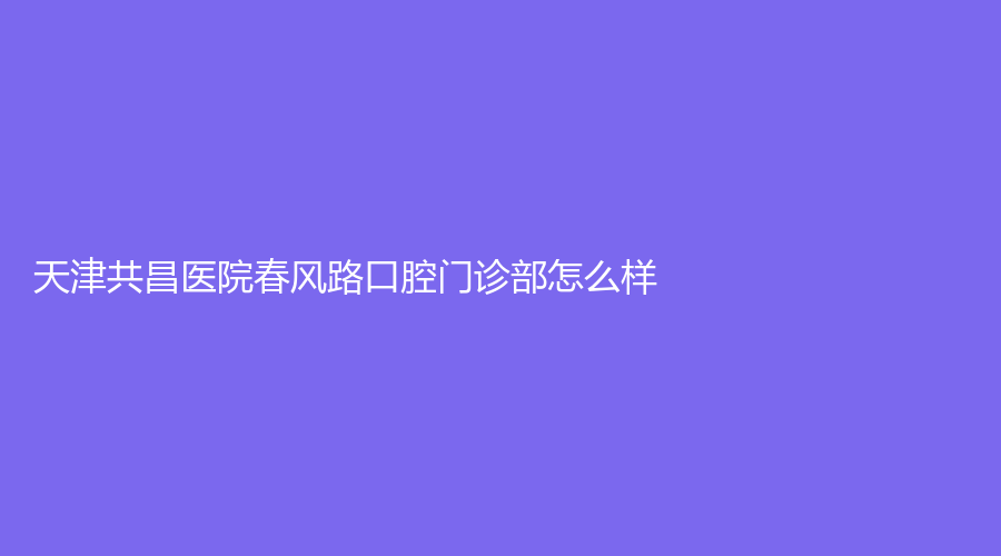 天津共昌医院春风路口腔门诊部怎么样？医生擅长项目有哪些？速围观~