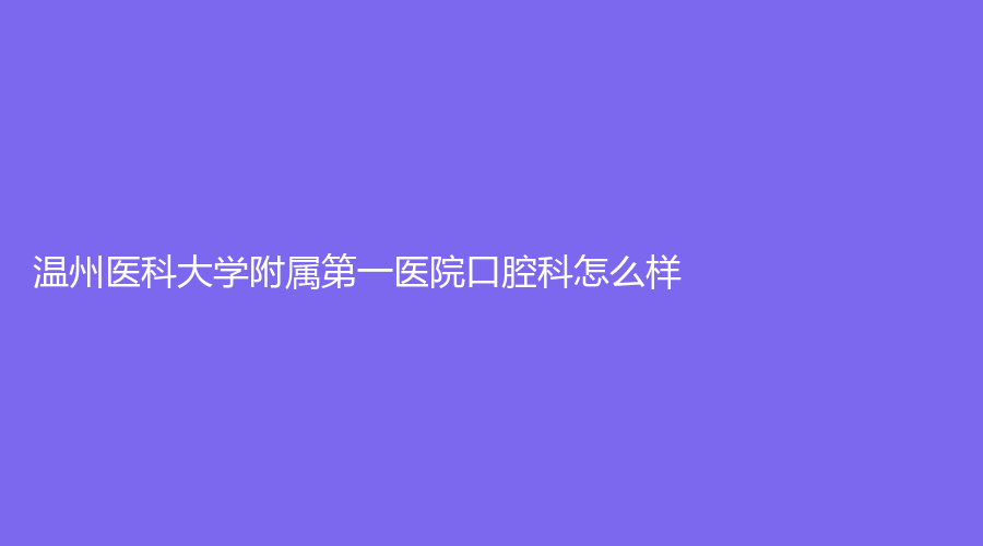 温州医科大学附属第一医院口腔科怎么样？郑顺友医生名气大，附医生资料~