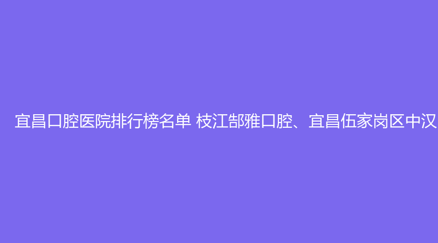 宜昌口腔医院排行榜名单 枝江郜雅口腔、宜昌伍家岗区中汉口腔值得选