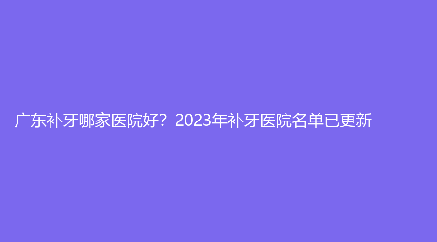 广东补牙哪家医院好？2023年补牙医院名单已更新！赶紧看过来~