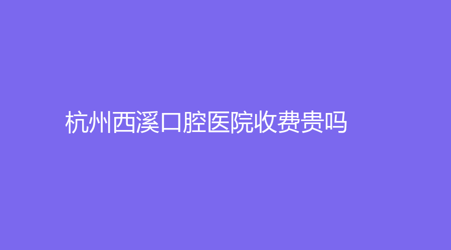 杭州西溪口腔医院收费贵吗？做牙齿矫正怎么样？医生介绍-牙齿矫正评价