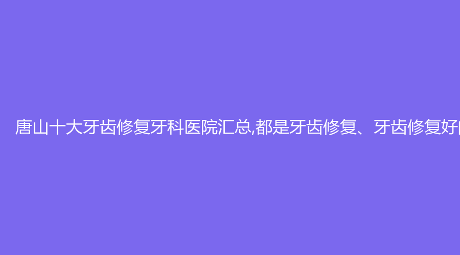 唐山十大牙齿修复牙科医院汇总,都是牙齿修复、牙齿修复好的人气牙科医院