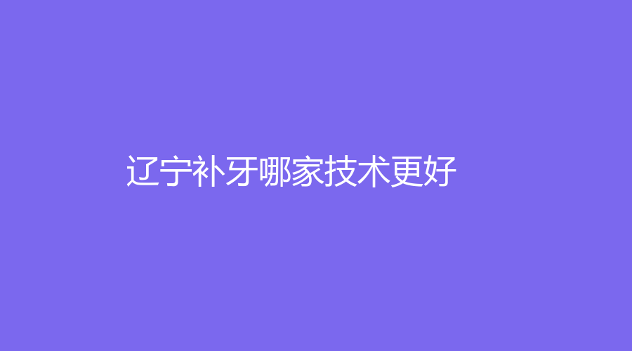 辽宁补牙哪家技术更好？速速进入排行榜，来了解入围口腔医院~