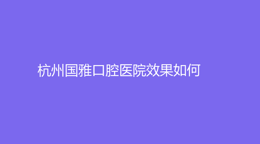 杭州国雅口腔医院效果如何？实力雄厚吗？医生擅长项目+医生介绍