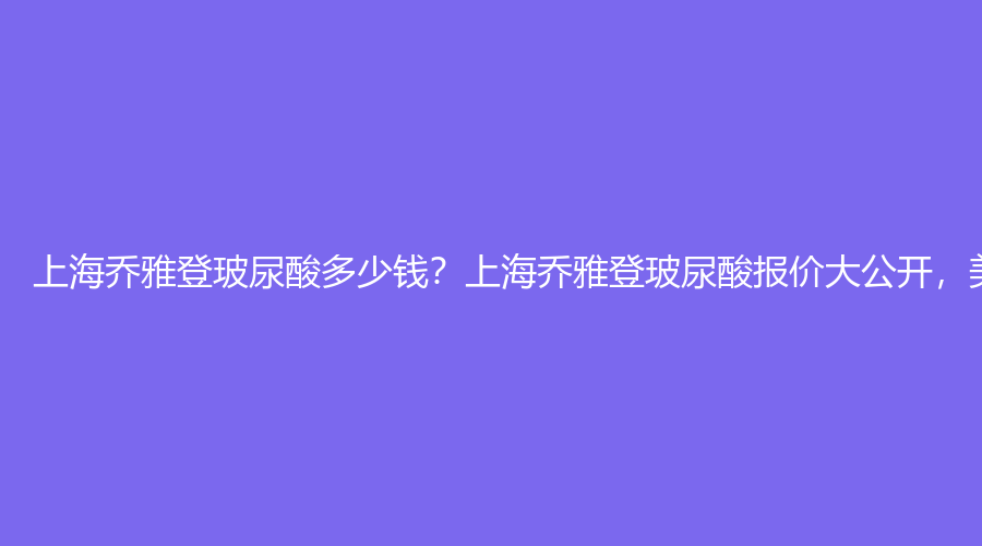 上海乔雅登玻尿酸多少钱？上海乔雅登玻尿酸报价大公开，美丽价格你值得拥有！