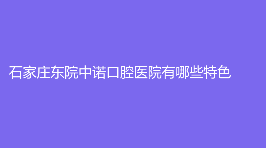 石家庄东院中诺口腔医院有哪些特色？医生资质高吗？一篇文章详细讲解！