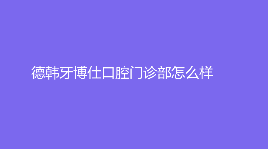 德韩牙博仕口腔门诊部怎么样？坐诊医生技术强吗？一站式解答！