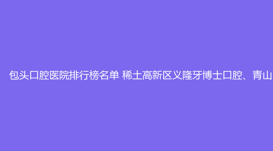 包头口腔医院排行榜名单 稀土高新区义隆牙博士口腔、青山区爱齿家口腔值得选