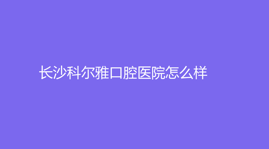 长沙科尔雅口腔医院怎么样？实力强吗？附谭莹、薛迎春介绍~
