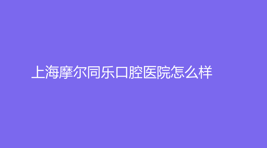 上海摩尔同乐口腔医院怎么样？开展项目多吗？一键进入查看，不容错过呦！