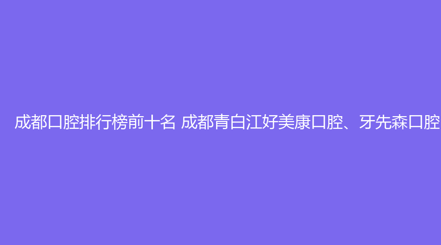 成都口腔排行榜前十名 成都青白江好美康口腔、牙先森口腔（大丰店）这几家都不错