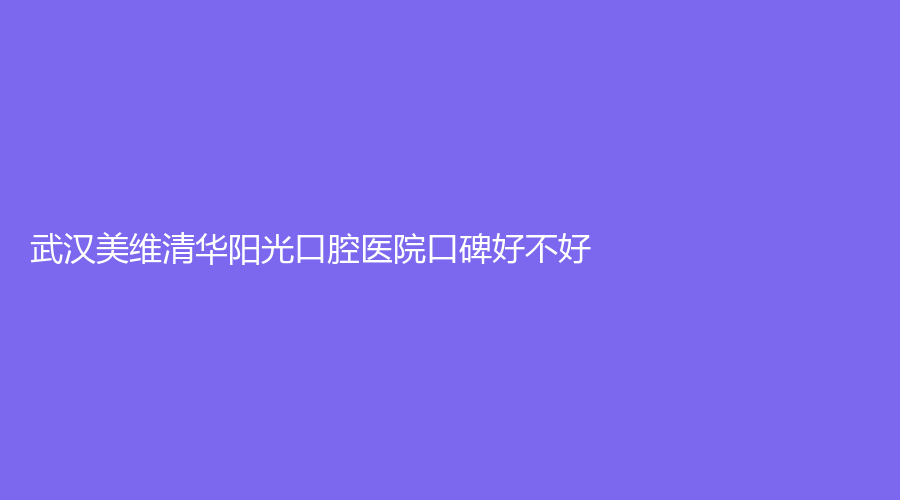 武汉美维清华阳光口腔医院口碑好不好？热乎点评不能错过，附医院+医生介绍