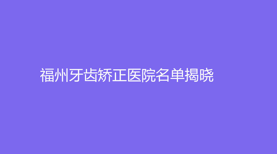 福州牙齿矫正医院名单揭晓！美橙口腔、泰禾口腔位列前五