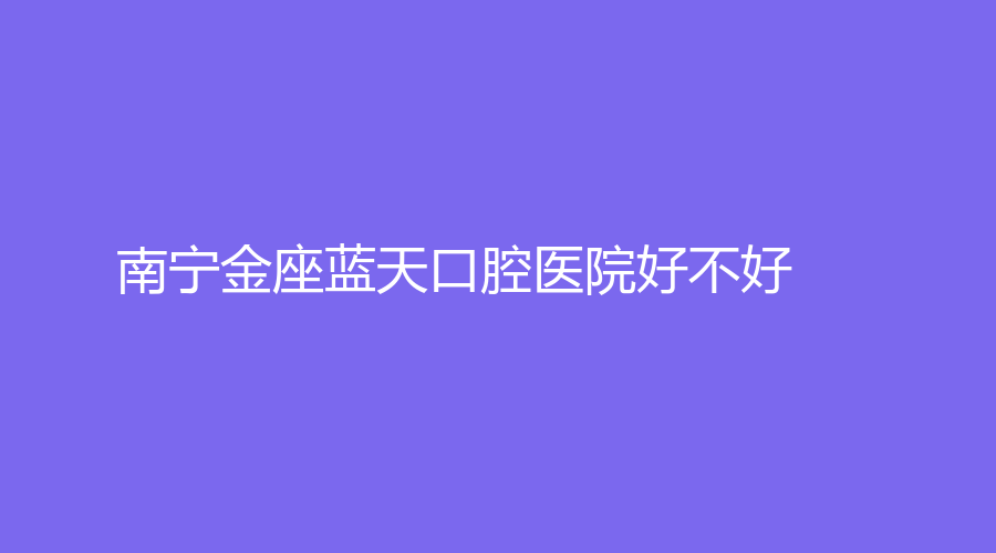 南宁金座蓝天口腔医院好不好？医院介绍+医生推荐来袭！别错过~