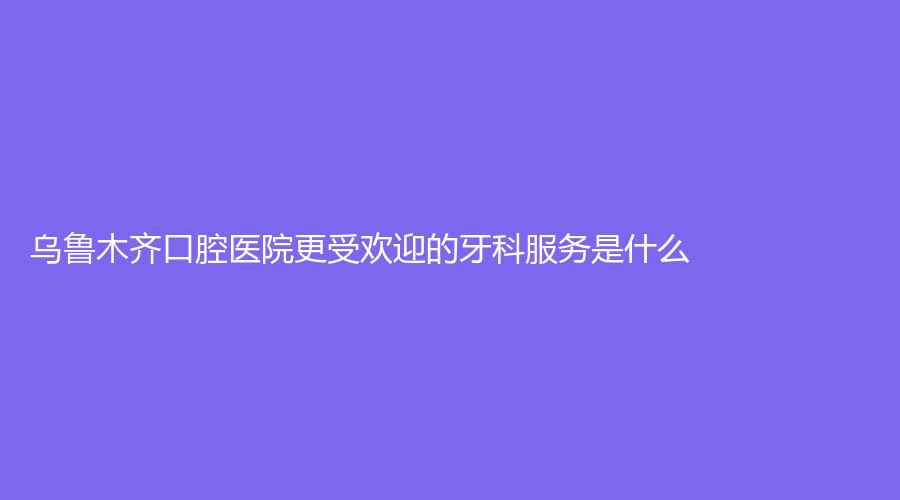 乌鲁木齐口腔医院更受欢迎的牙科服务是什么？
