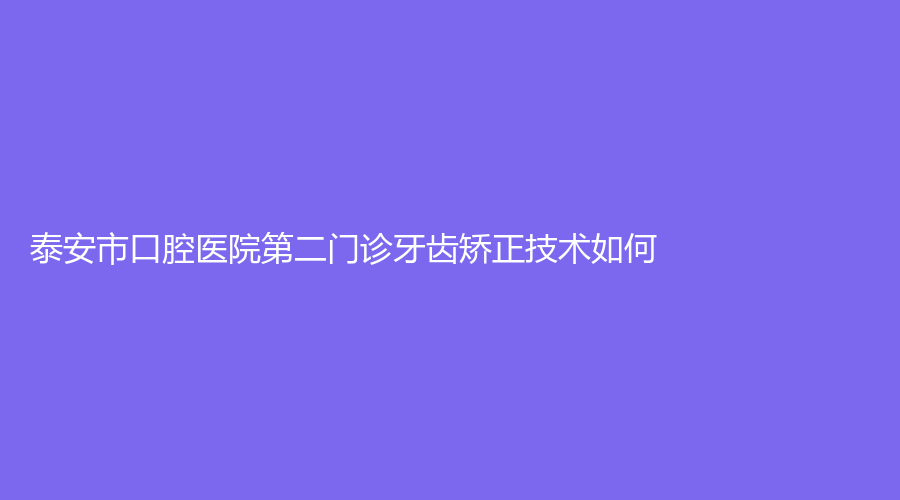 泰安市口腔医院第二门诊牙齿矫正技术如何？医生信息+医院介绍来袭！