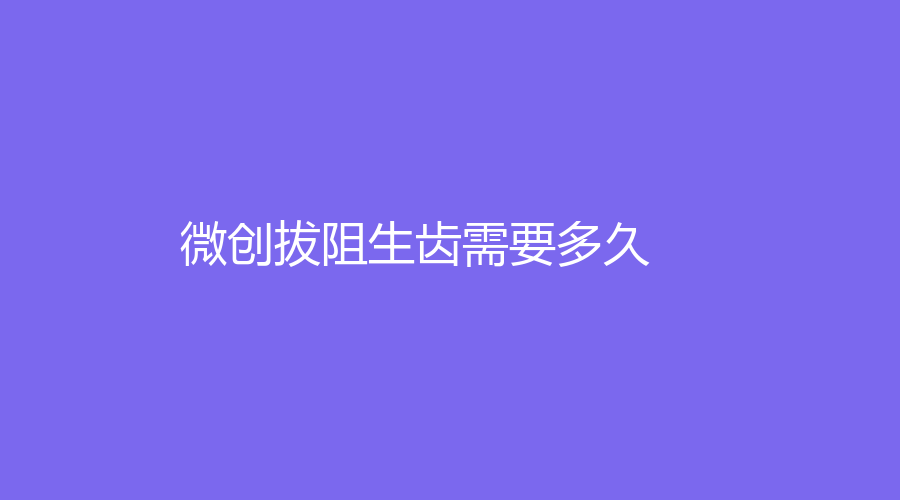 微创拔阻生齿需要多久？拔完后多长时间恢复正常？解读拔牙知识